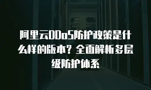 阿里云DDoS防护政策是什么样的版本？全面解析多层级防护体系