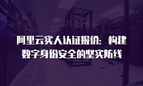 阿里云实人认证报价：构建数字身份安全的坚实防线