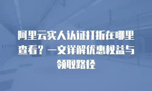 阿里云实人认证打折在哪里查看？一文详解优惠权益与领取路径