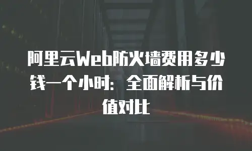 阿里云Web防火墙费用多少钱一个小时：全面解析与价值对比