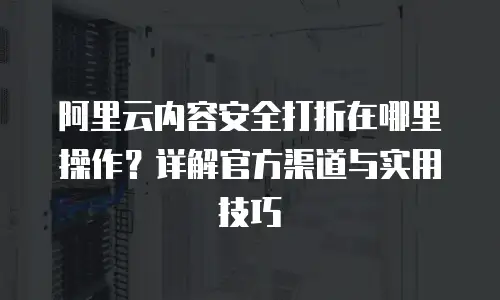 阿里云内容安全打折在哪里操作？详解官方渠道与实用技巧