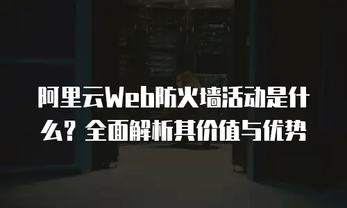 阿里云Web防火墙活动是什么？全面解析其价值与优势