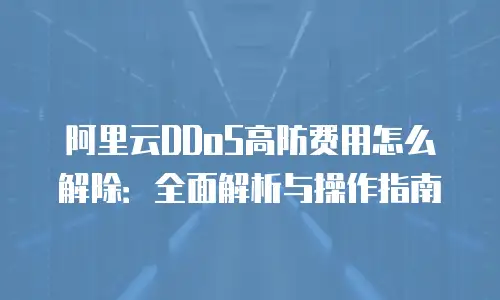 阿里云DDoS高防费用怎么解除：全面解析与操作指南