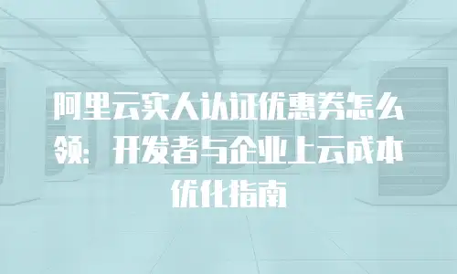阿里云实人认证优惠券怎么领：开发者与企业上云成本优化指南