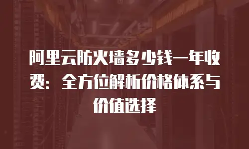 阿里云防火墙多少钱一年收费：全方位解析价格体系与价值选择