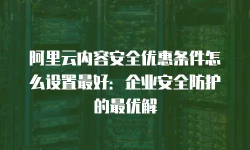 阿里云内容安全优惠条件怎么设置最好：企业安全防护的最优解