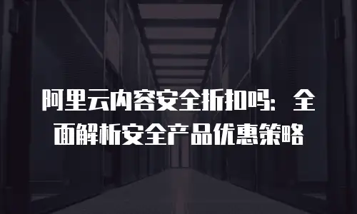 阿里云内容安全折扣吗：全面解析安全产品优惠策略