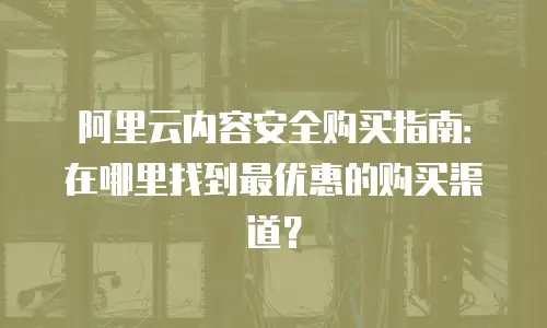 阿里云内容安全购买指南：在哪里找到最优惠的购买渠道？