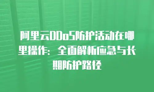阿里云DDoS防护活动在哪里操作：全面解析应急与长期防护路径