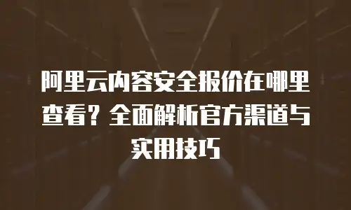阿里云内容安全报价在哪里查看？全面解析官方渠道与实用技巧