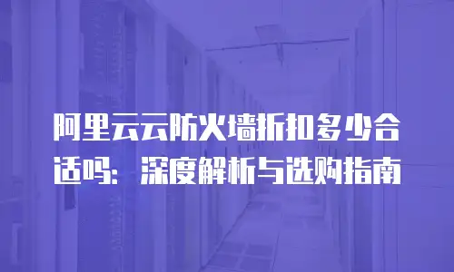 阿里云云防火墙折扣多少合适吗：深度解析与选购指南