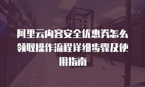 阿里云内容安全优惠券怎么领取操作流程详细步骤及使用指南