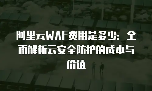 阿里云WAF费用是多少：全面解析云安全防护的成本与价值