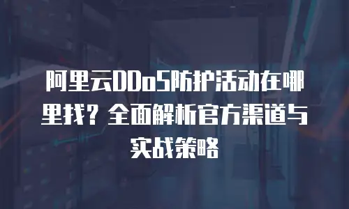 阿里云DDoS防护活动在哪里找？全面解析官方渠道与实战策略
