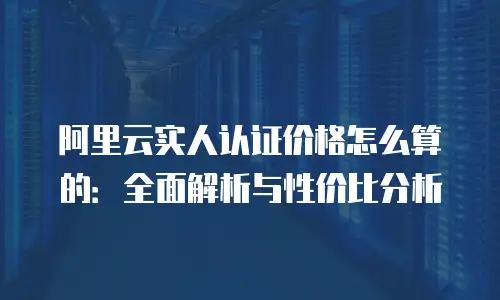 阿里云实人认证价格怎么算的：全面解析与性价比分析
