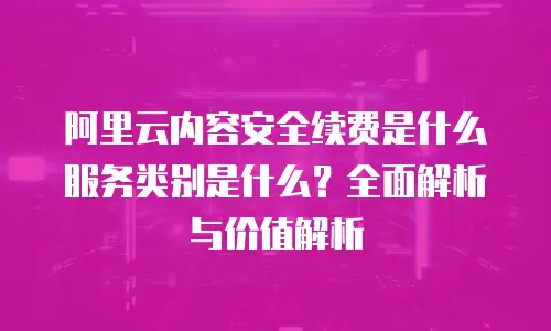 阿里云内容安全续费是什么服务类别是什么？全面解析与价值解析