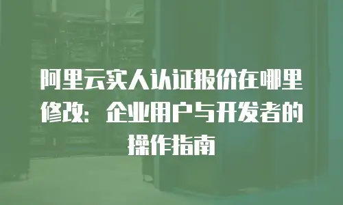 阿里云实人认证报价在哪里修改：企业用户与开发者的操作指南