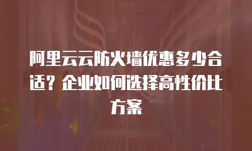 阿里云云防火墙优惠多少合适？企业如何选择高性价比方案