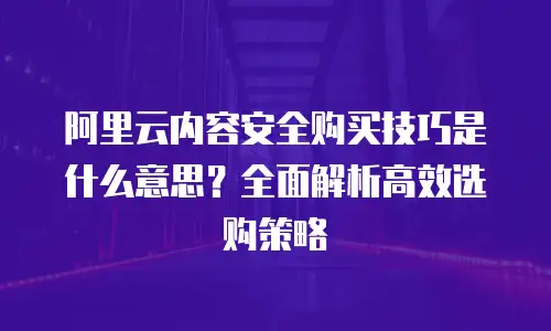 阿里云内容安全购买技巧是什么意思？全面解析高效选购策略