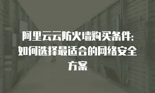 阿里云云防火墙购买条件：如何选择最适合的网络安全方案