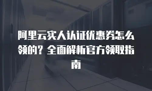 阿里云实人认证优惠券怎么领的？全面解析官方领取指南