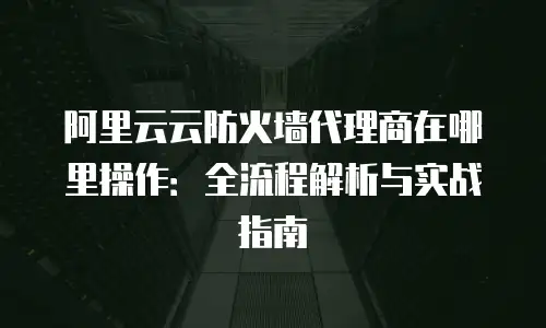 阿里云云防火墙代理商在哪里操作：全流程解析与实战指南