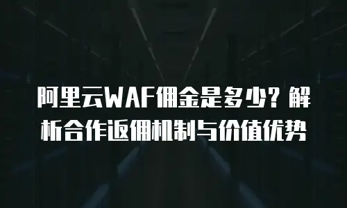 阿里云WAF佣金是多少？解析合作返佣机制与价值优势
