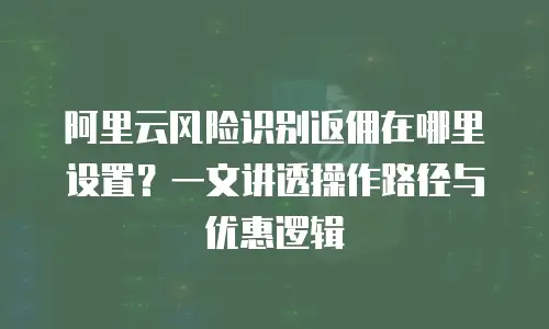 阿里云风险识别返佣在哪里设置？一文讲透操作路径与优惠逻辑