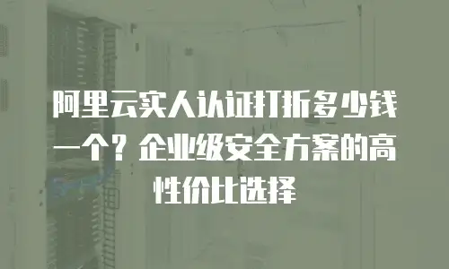 阿里云实人认证打折多少钱一个？企业级安全方案的高性价比选择