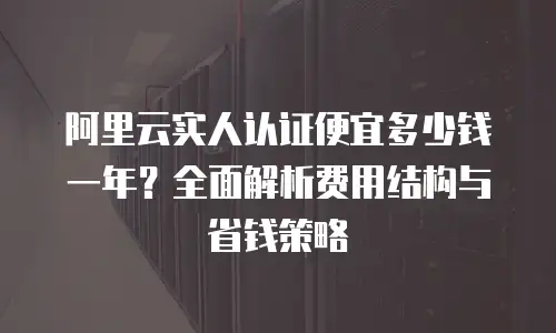 阿里云实人认证便宜多少钱一年？全面解析费用结构与省钱策略