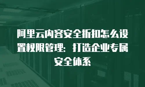 阿里云内容安全折扣怎么设置权限管理：打造企业专属安全体系