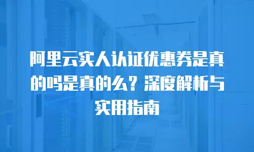 阿里云实人认证优惠券是真的吗是真的么？深度解析与实用指南