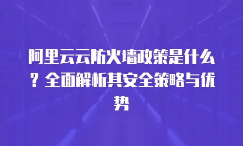 阿里云云防火墙政策是什么？全面解析其安全策略与优势