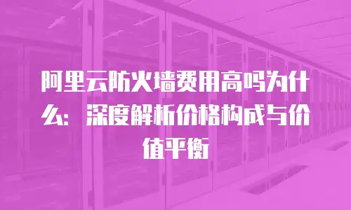 阿里云防火墙费用高吗为什么：深度解析价格构成与价值平衡