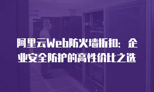 阿里云Web防火墙折扣：企业安全防护的高性价比之选