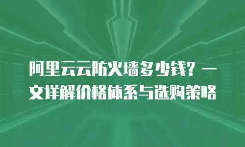 阿里云云防火墙多少钱？一文详解价格体系与选购策略