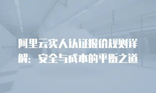 阿里云实人认证报价规则详解：安全与成本的平衡之道