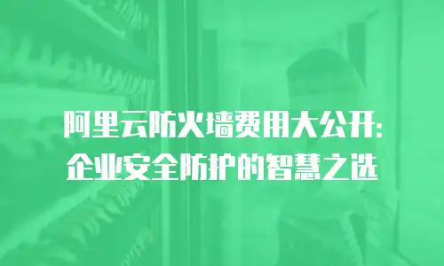 阿里云防火墙费用大公开：企业安全防护的智慧之选