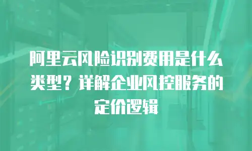 阿里云风险识别费用是什么类型？详解企业风控服务的定价逻辑