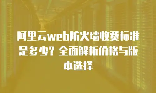 阿里云web防火墙收费标准是多少？全面解析价格与版本选择