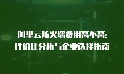 阿里云防火墙费用高不高：性价比分析与企业选择指南