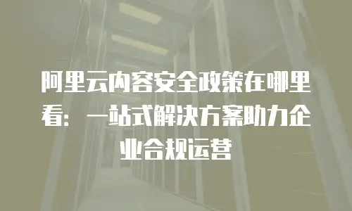 阿里云内容安全政策在哪里看：一站式解决方案助力企业合规运营