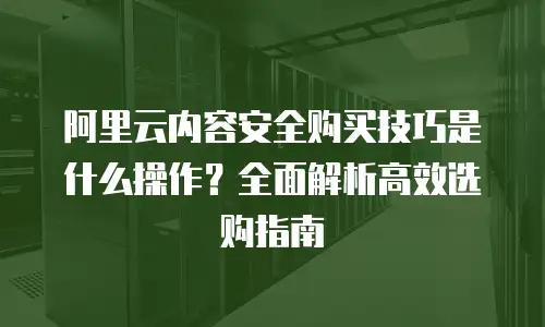 阿里云内容安全购买技巧是什么操作？全面解析高效选购指南
