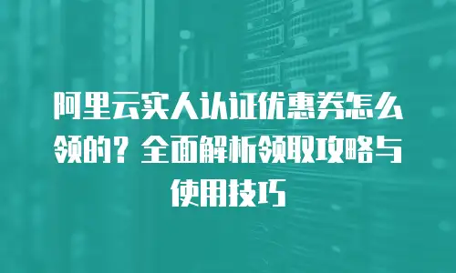 阿里云实人认证优惠券怎么领的？全面解析领取攻略与使用技巧