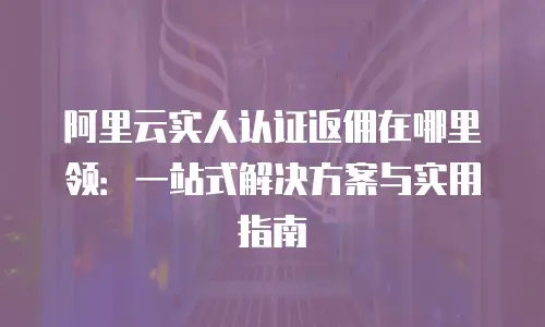 阿里云实人认证返佣在哪里领：一站式解决方案与实用指南
