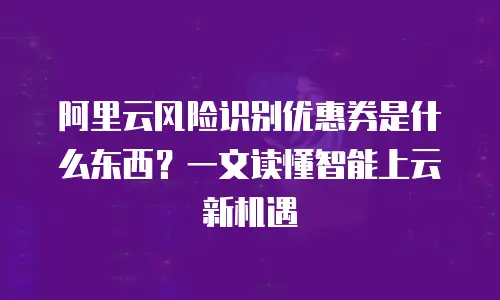 阿里云风险识别优惠券是什么东西？一文读懂智能上云新机遇