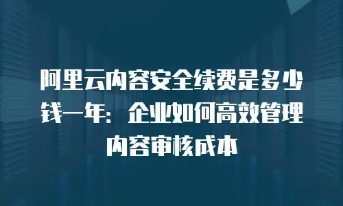 阿里云内容安全续费是多少钱一年：企业如何高效管理内容审核成本