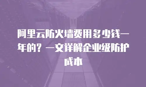 阿里云防火墙费用多少钱一年的？一文详解企业级防护成本