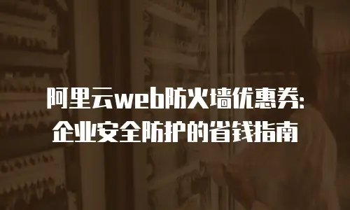 阿里云web防火墙优惠券：企业安全防护的省钱指南