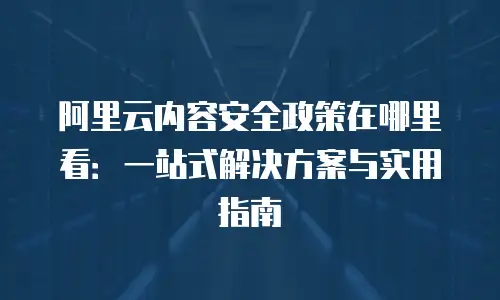 阿里云内容安全政策在哪里看：一站式解决方案与实用指南